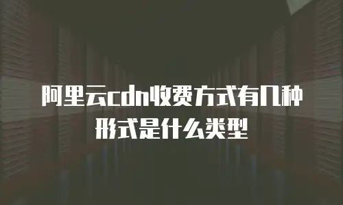 阿里云cdn收费方式有几种形式是什么类型