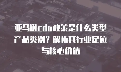 亚马逊cdn政策是什么类型产品类别？解析其行业定位与核心价值