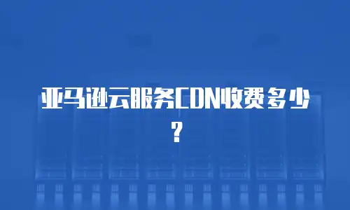 亚马逊云服务CDN收费多少？