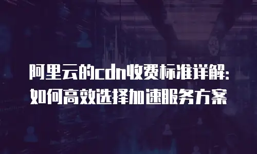 阿里云的cdn收费标准详解：如何高效选择加速服务方案