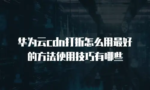 华为云cdn打折怎么用最好的方法使用技巧有哪些