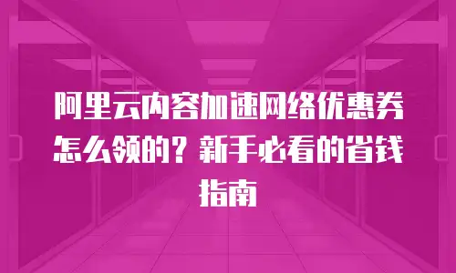 阿里云内容加速网络优惠券怎么领的？新手必看的省钱指南