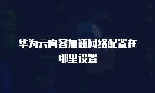 华为云内容加速网络配置在哪里设置