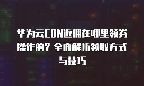 华为云CDN返佣在哪里领券操作的？全面解析领取方式与技巧