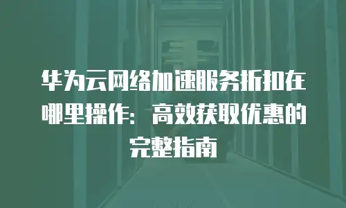 华为云网络加速服务折扣在哪里操作：高效获取优惠的完整指南
