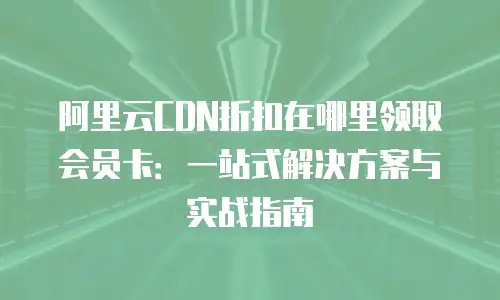 阿里云CDN折扣在哪里领取会员卡：一站式解决方案与实战指南
