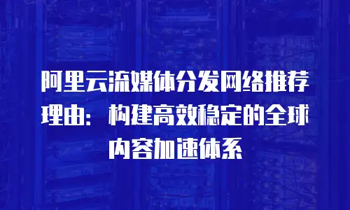 阿里云流媒体分发网络推荐理由：构建高效稳定的全球内容加速体系