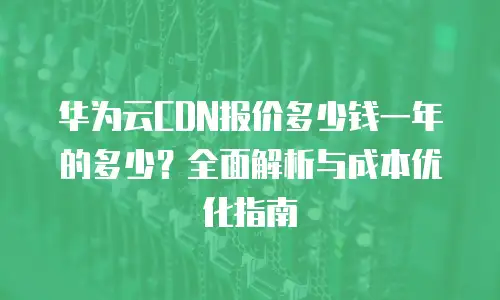 华为云CDN报价多少钱一年的多少？全面解析与成本优化指南
