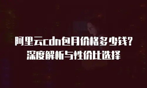 阿里云cdn包月价格多少钱？深度解析与性价比选择