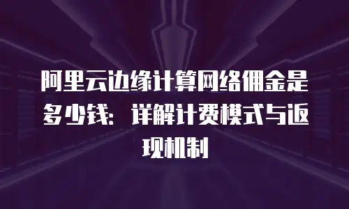 阿里云边缘计算网络佣金是多少钱：详解计费模式与返现机制