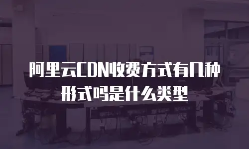 阿里云CDN收费方式有几种形式吗是什么类型