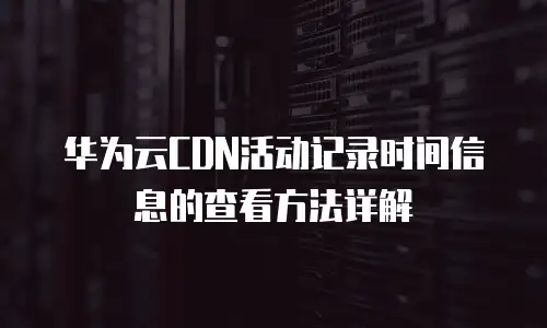 华为云CDN活动记录时间信息的查看方法详解