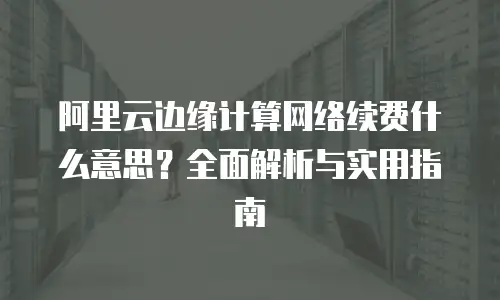 阿里云边缘计算网络续费什么意思？全面解析与实用指南