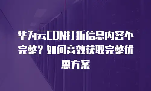 华为云CDN打折信息内容不完整？如何高效获取完整优惠方案