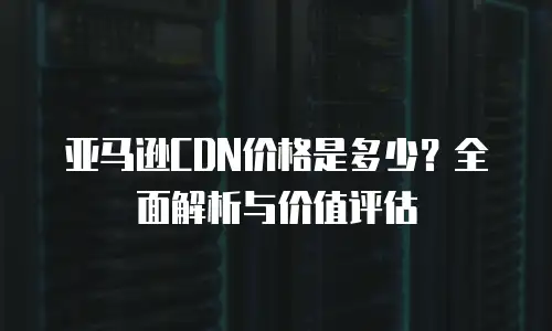 亚马逊CDN价格是多少？全面解析与价值评估