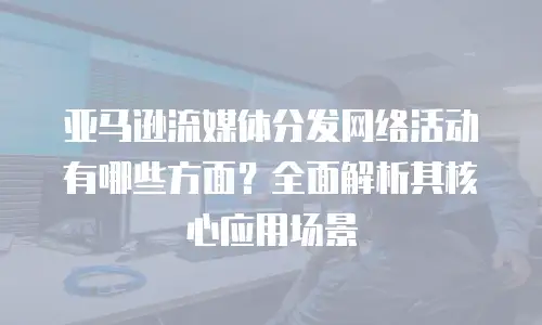 亚马逊流媒体分发网络活动有哪些方面？全面解析其核心应用场景