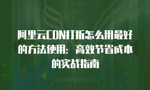 阿里云CDN打折怎么用最好的方法使用：高效节省成本的实战指南