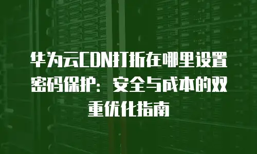华为云CDN打折在哪里设置密码保护：安全与成本的双重优化指南