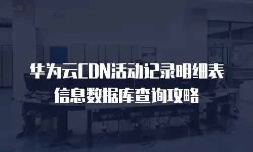 华为云CDN活动记录明细表信息数据库查询攻略
