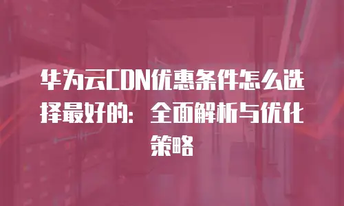 华为云CDN优惠条件怎么选择最好的：全面解析与优化策略