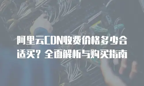 阿里云CDN收费价格多少合适买？全面解析与购买指南