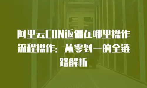 阿里云CDN返佣在哪里操作流程操作：从零到一的全链路解析