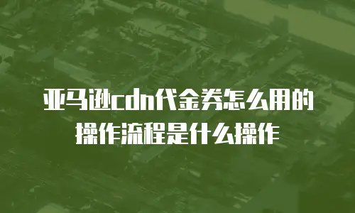 亚马逊cdn代金券怎么用的操作流程是什么操作
