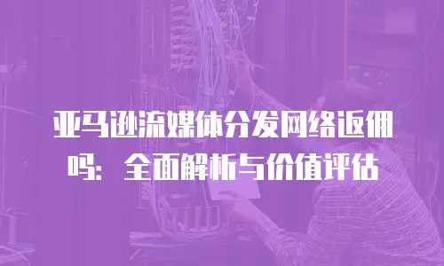 亚马逊流媒体分发网络返佣吗：全面解析与价值评估