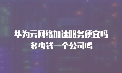华为云网络加速服务便宜吗多少钱一个公司吗