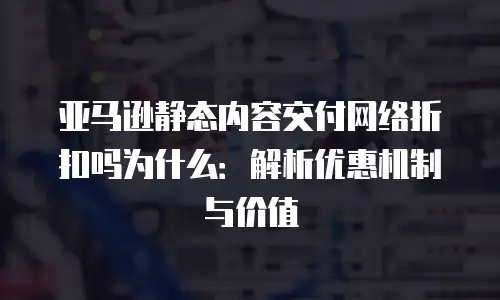 亚马逊静态内容交付网络折扣吗为什么：解析优惠机制与价值