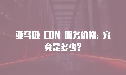 亚马逊 CDN 服务价格: 究竟是多少？
