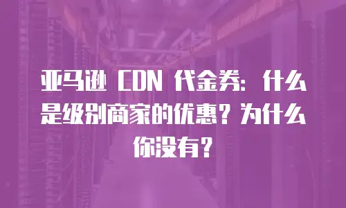 亚马逊 CDN 代金券：什么是级别商家的优惠？为什么你没有？