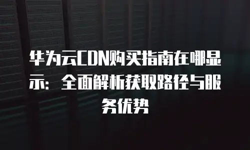 华为云CDN购买指南在哪显示：全面解析获取路径与服务优势