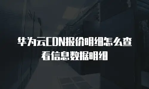 华为云CDN报价明细怎么查看信息数据明细