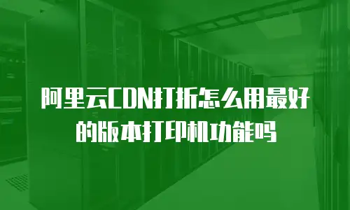 阿里云CDN打折怎么用最好的版本打印机功能吗