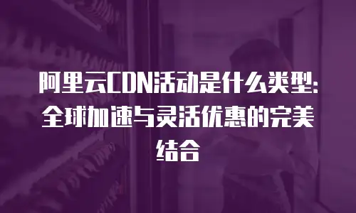 阿里云CDN活动是什么类型：全球加速与灵活优惠的完美结合