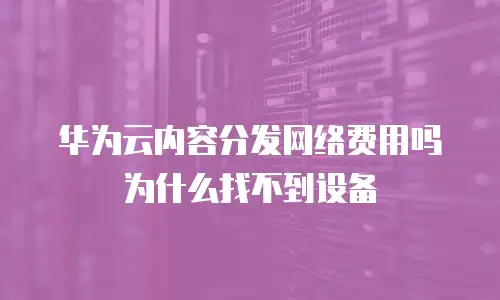 华为云内容分发网络费用吗为什么找不到设备