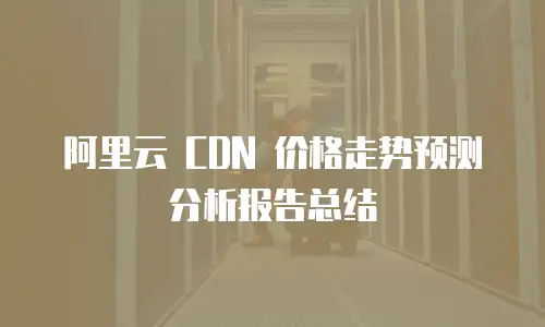阿里云 CDN 价格走势预测分析报告总结
