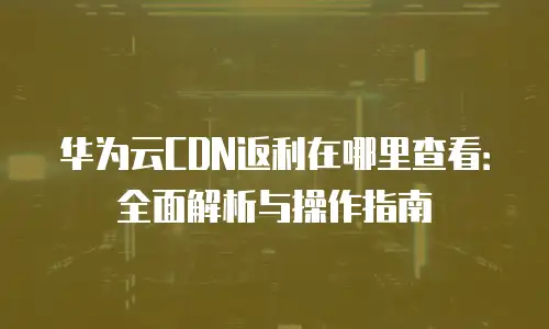 华为云CDN返利在哪里查看：全面解析与操作指南