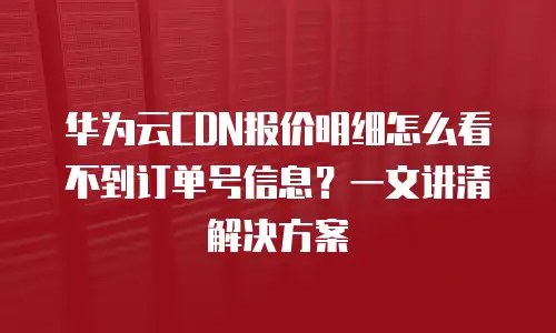华为云CDN报价明细怎么看不到订单号信息？一文讲清解决方案
