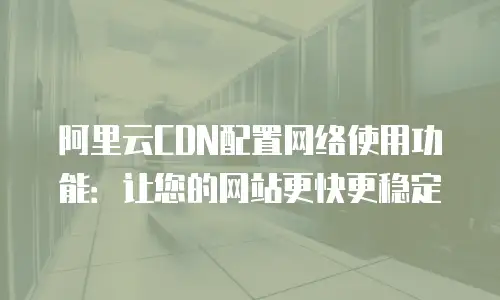 阿里云CDN配置网络使用功能：让您的网站更快更稳定