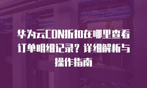 华为云CDN折扣在哪里查看订单明细记录？详细解析与操作指南
