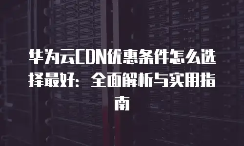 华为云CDN优惠条件怎么选择最好：全面解析与实用指南