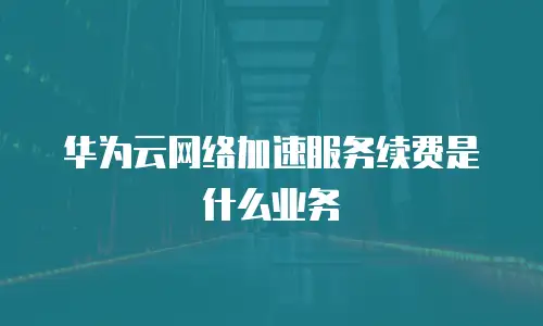 华为云网络加速服务续费是什么业务