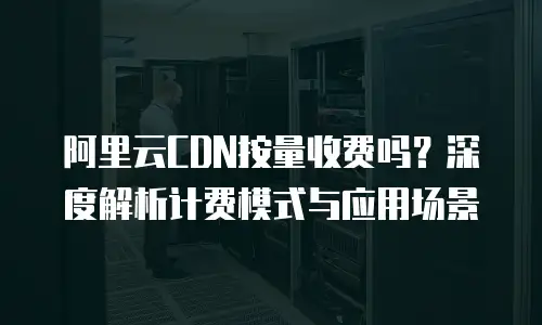 阿里云CDN按量收费吗？深度解析计费模式与应用场景