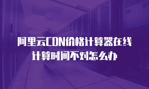阿里云CDN价格计算器在线计算时间不对怎么办