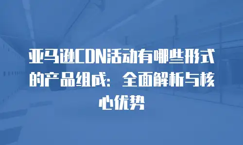 亚马逊CDN活动有哪些形式的产品组成：全面解析与核心优势