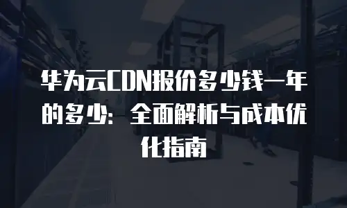 华为云CDN报价多少钱一年的多少：全面解析与成本优化指南