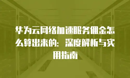 华为云网络加速服务佣金怎么算出来的：深度解析与实用指南