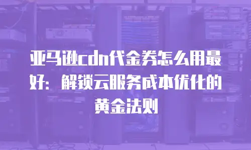 亚马逊cdn代金券怎么用最好：解锁云服务成本优化的黄金法则